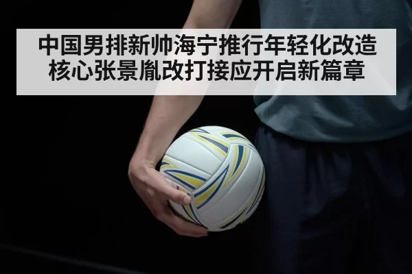 中国男排新帅海宁推行年轻化改造核心张景胤改打接应开启新篇章
