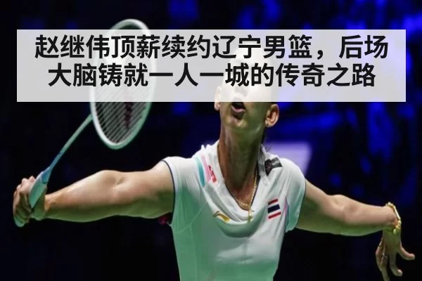 赵继伟顶薪续约辽宁男篮，后场大脑铸就一人一城的传奇之路